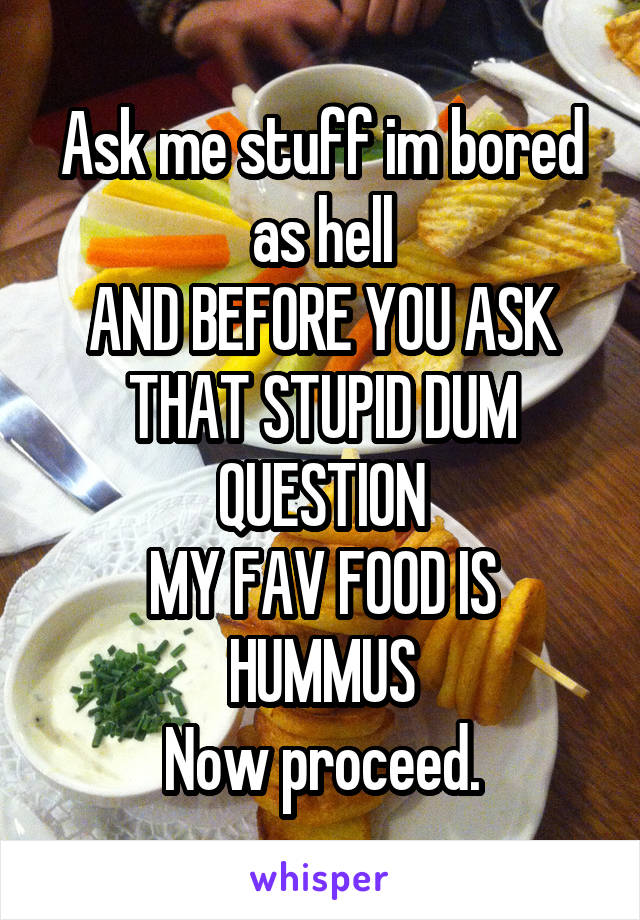 Ask me stuff im bored as hell
AND BEFORE YOU ASK THAT STUPID DUM QUESTION
MY FAV FOOD IS HUMMUS
Now proceed.
