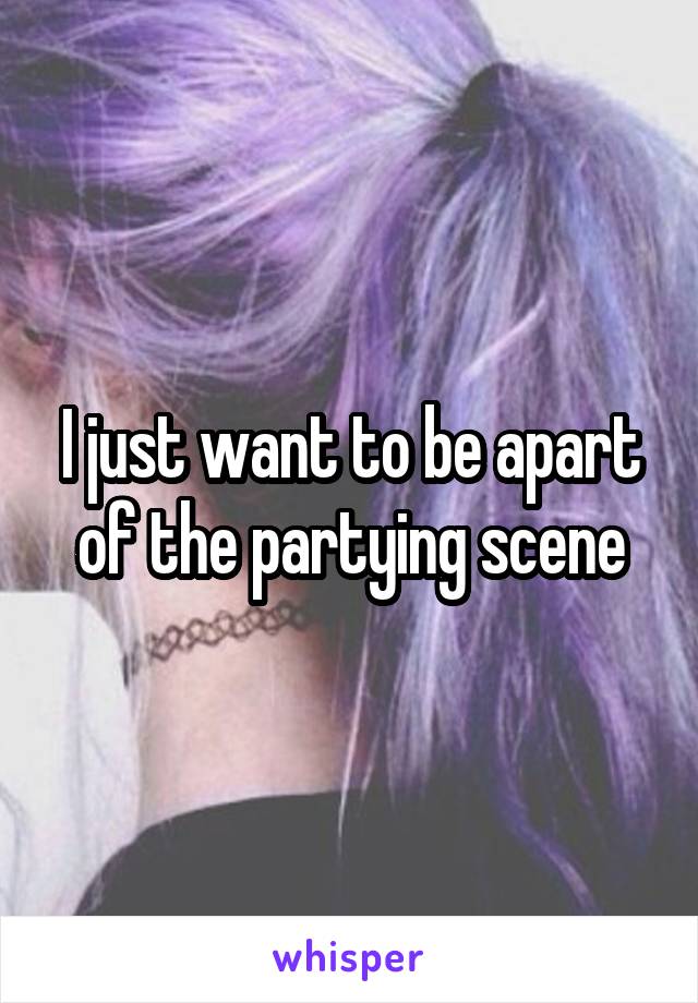 I just want to be apart of the partying scene