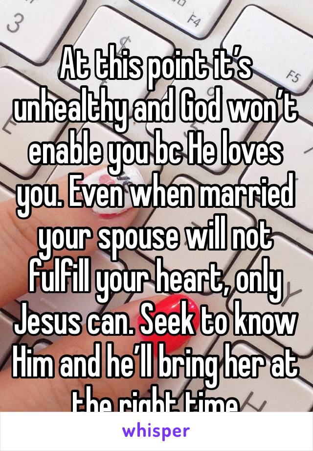 At this point it’s unhealthy and God won’t enable you bc He loves you. Even when married your spouse will not fulfill your heart, only Jesus can. Seek to know Him and he’ll bring her at the right time