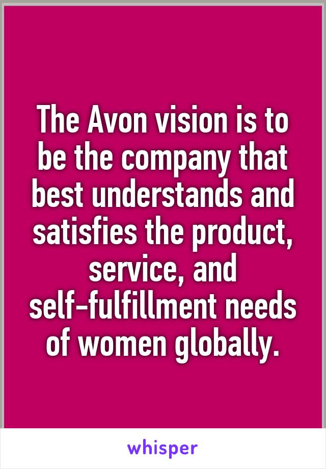 The Avon vision is to be the company that best understands and satisfies the product, service, and self-fulfillment needs of women globally.