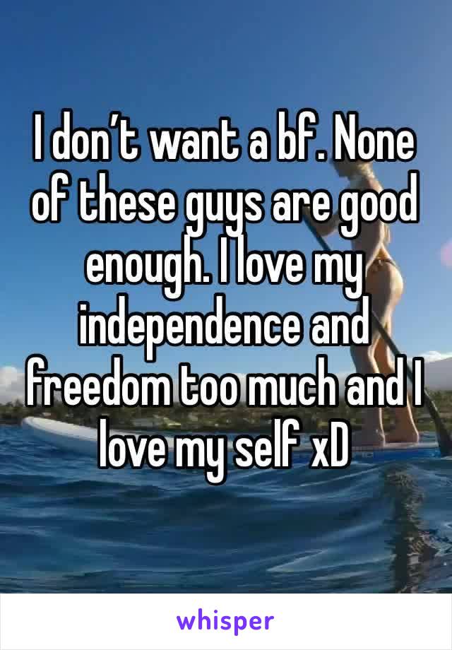 I don’t want a bf. None of these guys are good enough. I love my independence and freedom too much and I love my self xD 