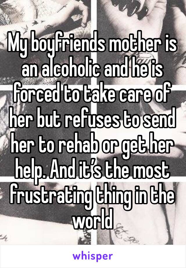 My boyfriends mother is an alcoholic and he is forced to take care of her but refuses to send her to rehab or get her help. And it’s the most frustrating thing in the world 