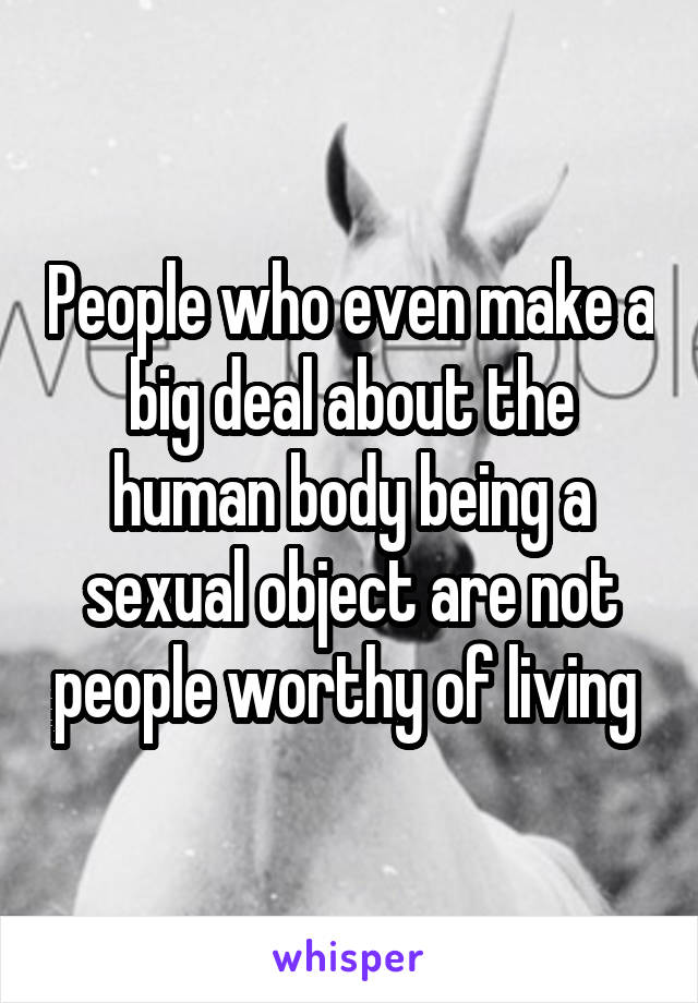 People who even make a big deal about the human body being a sexual object are not people worthy of living 