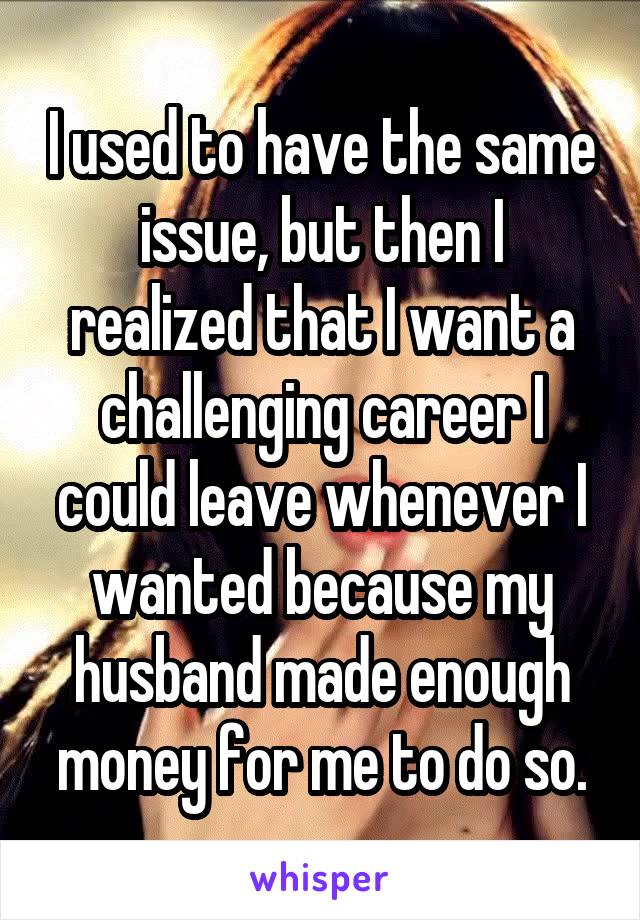 I used to have the same issue, but then I realized that I want a challenging career I could leave whenever I wanted because my husband made enough money for me to do so.