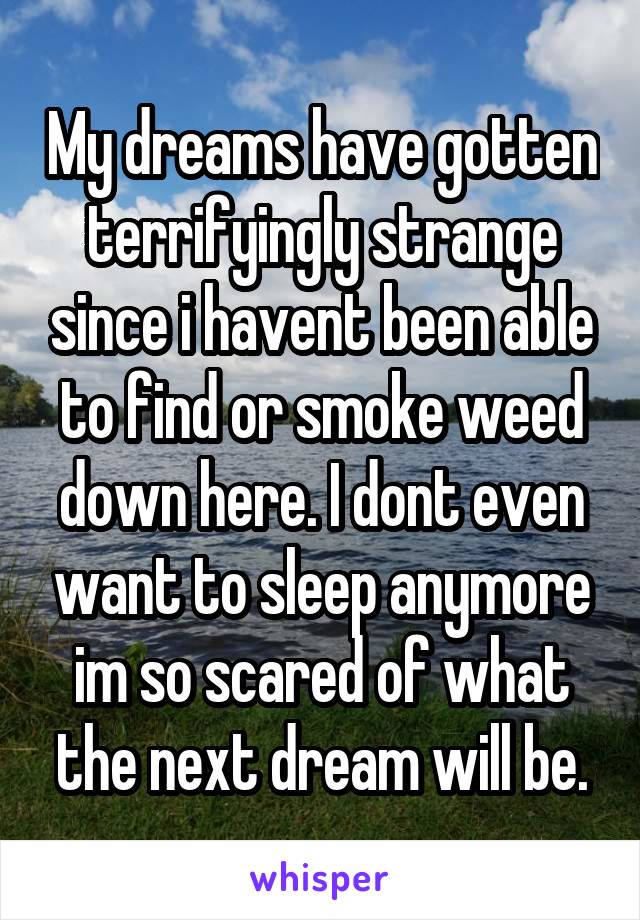 My dreams have gotten terrifyingly strange since i havent been able to find or smoke weed down here. I dont even want to sleep anymore im so scared of what the next dream will be.