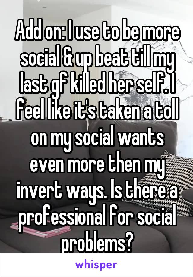 Add on: I use to be more social & up beat till my last gf killed her self. I feel like it's taken a toll on my social wants even more then my invert ways. Is there a professional for social problems?