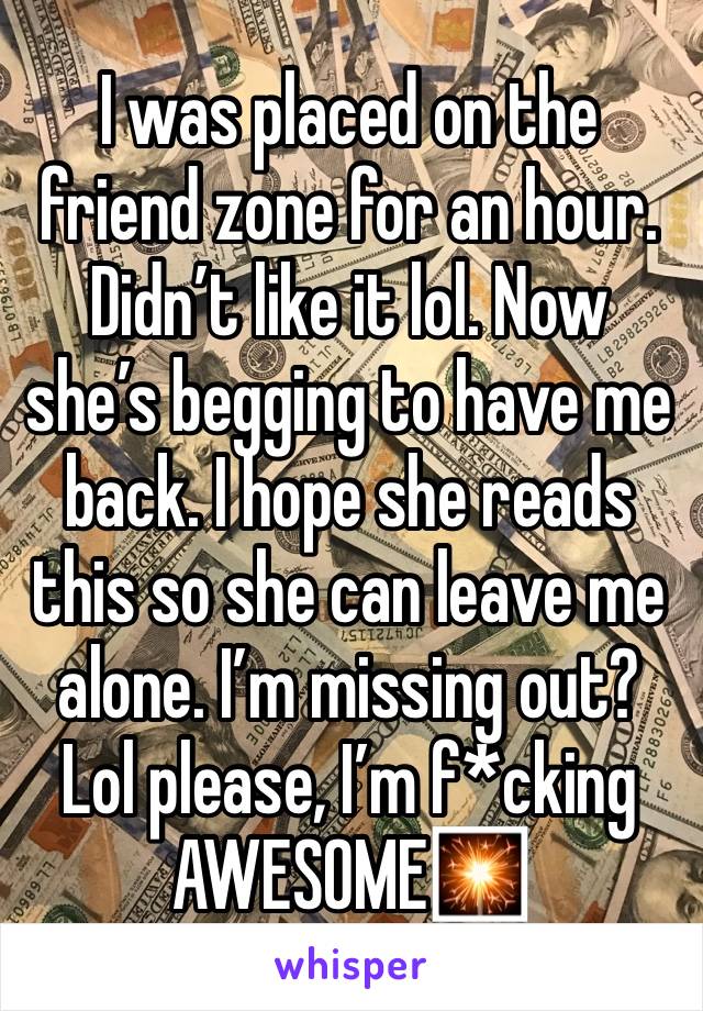 I was placed on the friend zone for an hour. Didn’t like it lol. Now she’s begging to have me back. I hope she reads this so she can leave me alone. I’m missing out? Lol please, I’m f*cking AWESOME🎇