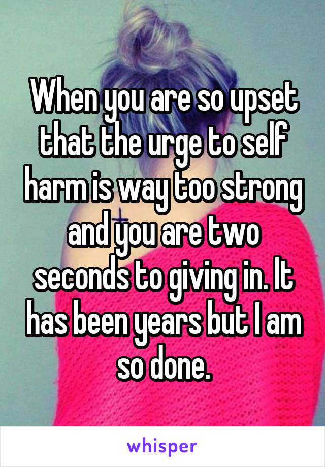 When you are so upset that the urge to self harm is way too strong and you are two seconds to giving in. It has been years but I am so done.