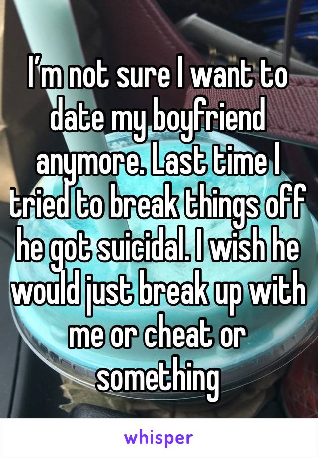 I’m not sure I want to date my boyfriend anymore. Last time I tried to break things off he got suicidal. I wish he would just break up with me or cheat or something 