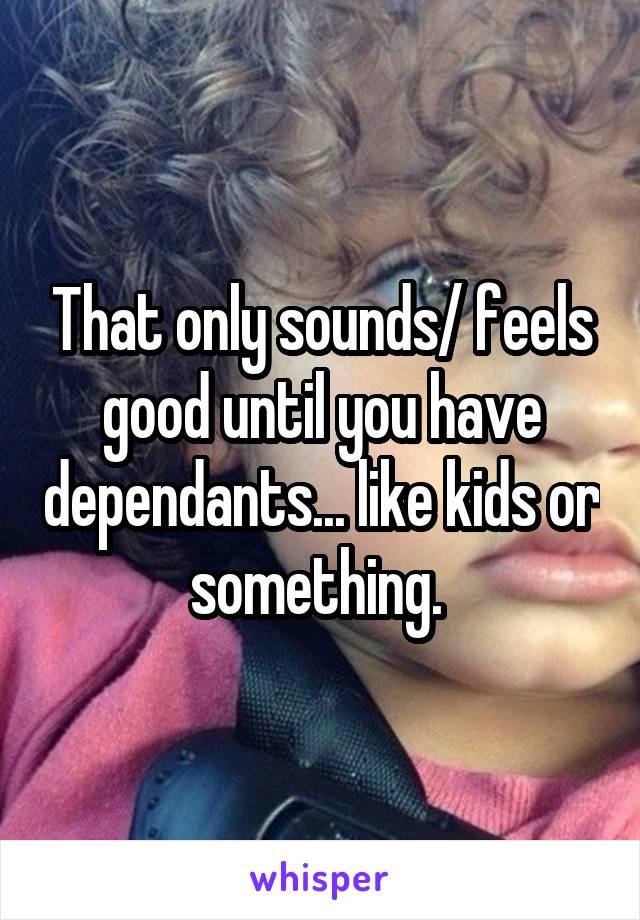 That only sounds/ feels good until you have dependants... like kids or something. 