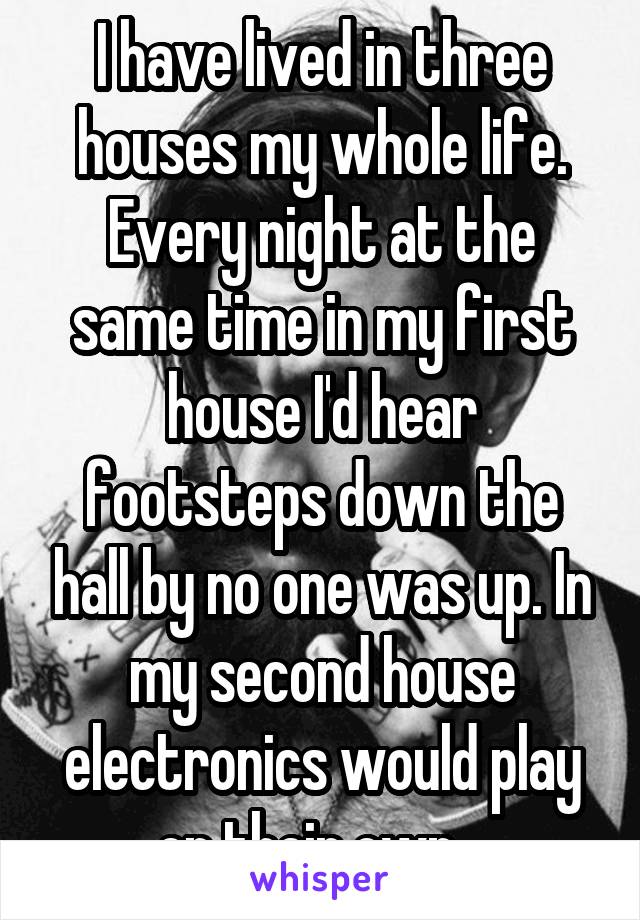 I have lived in three houses my whole life. Every night at the same time in my first house I'd hear footsteps down the hall by no one was up. In my second house electronics would play on their own...