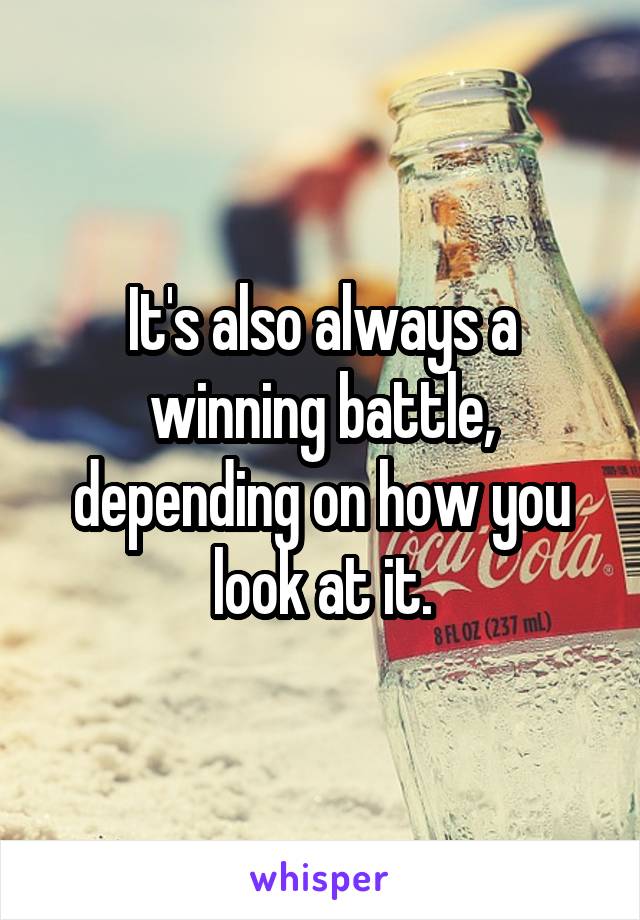 It's also always a winning battle, depending on how you look at it.