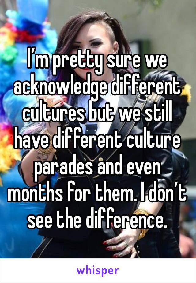 I’m pretty sure we acknowledge different cultures but we still have different culture parades and even months for them. I don’t see the difference.