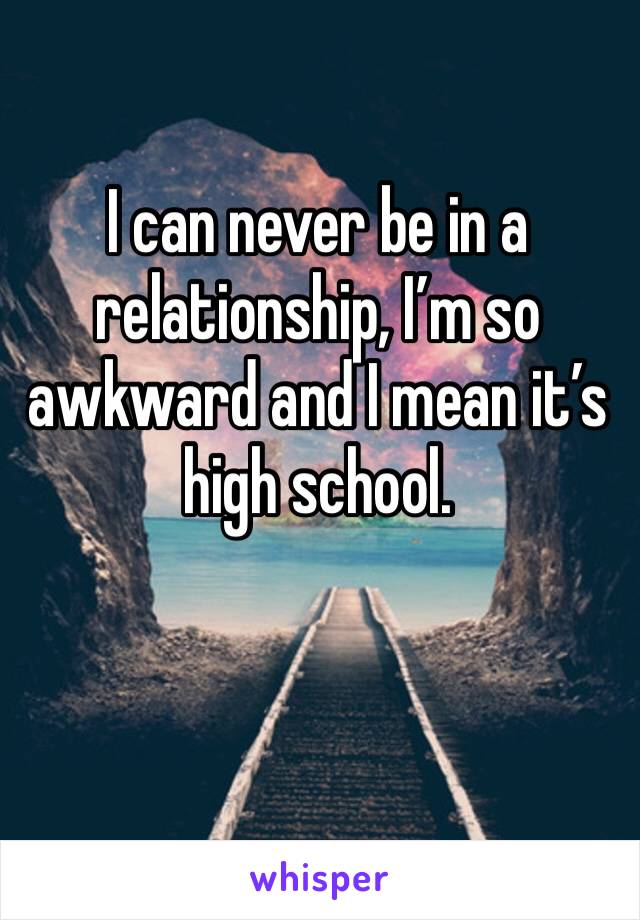 I can never be in a relationship, I’m so awkward and I mean it’s high school. 