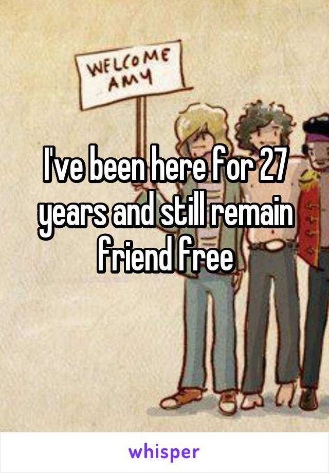 I've been here for 27 years and still remain friend free
