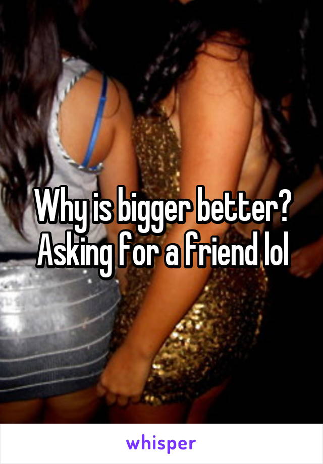 Why is bigger better? Asking for a friend lol