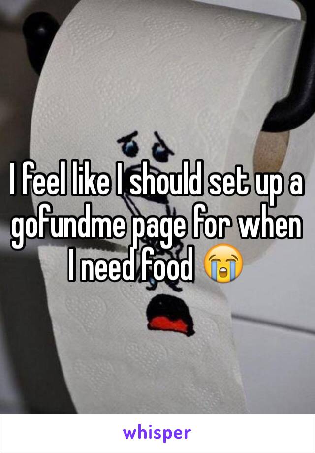 I feel like I should set up a gofundme page for when I need food 😭