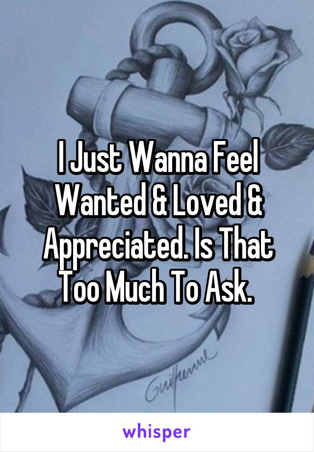I Just Wanna Feel Wanted & Loved & Appreciated. Is That Too Much To Ask. 