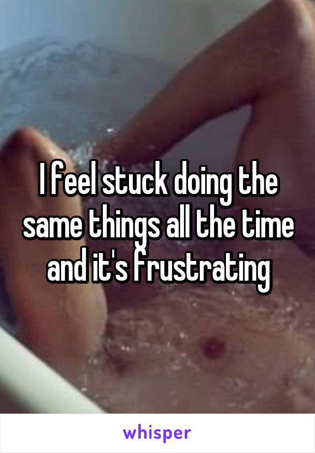 I feel stuck doing the same things all the time and it's frustrating