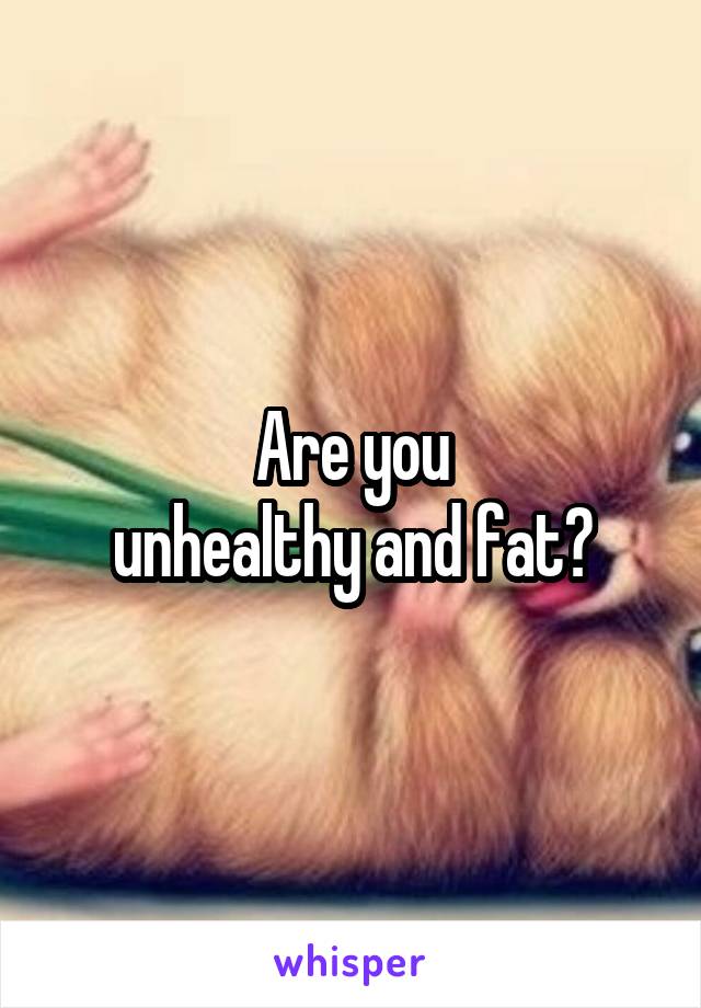 Are you
unhealthy and fat?