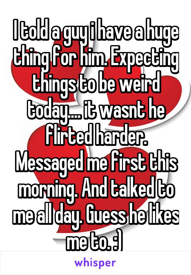 I told a guy i have a huge thing for him. Expecting things to be weird today.... it wasnt he flirted harder. Messaged me first this morning. And talked to me all day. Guess he likes me to. :) 