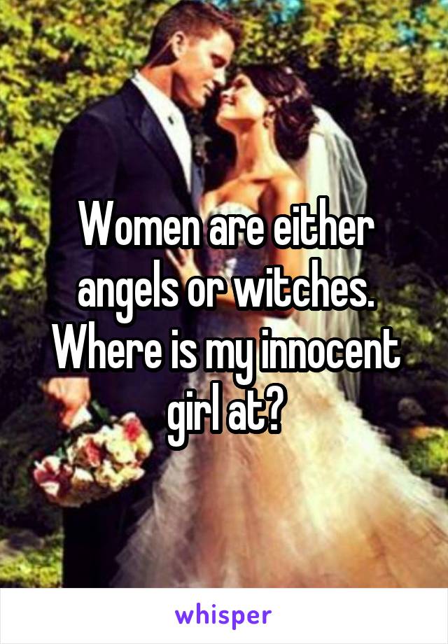 Women are either angels or witches. Where is my innocent girl at?