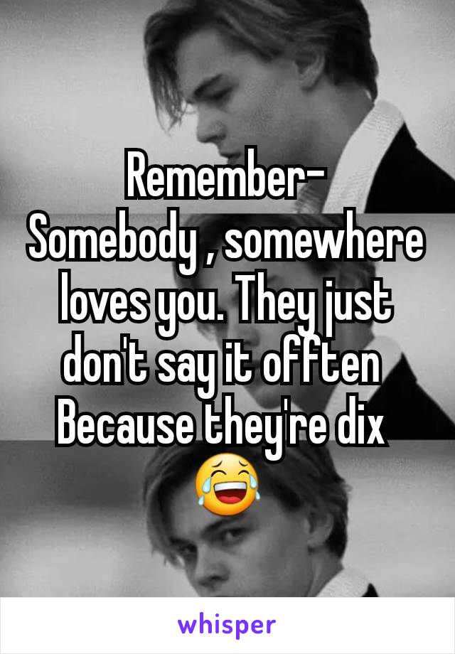 Remember-
Somebody , somewhere loves you. They just don't say it offten 
Because they're dix 
😂