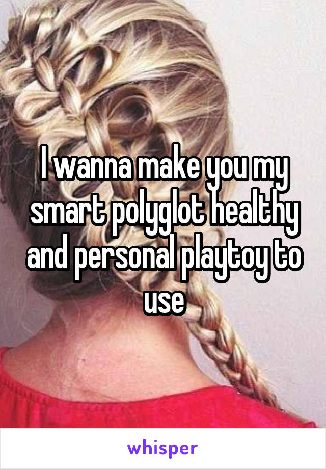 I wanna make you my smart polyglot healthy and personal playtoy to use