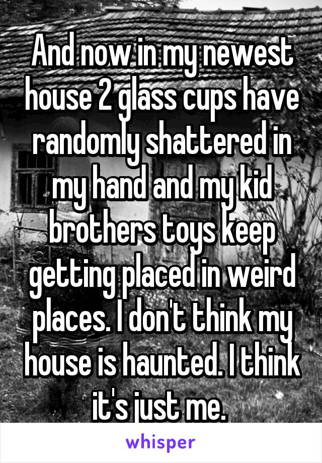 And now in my newest house 2 glass cups have randomly shattered in my hand and my kid brothers toys keep getting placed in weird places. I don't think my house is haunted. I think it's just me. 