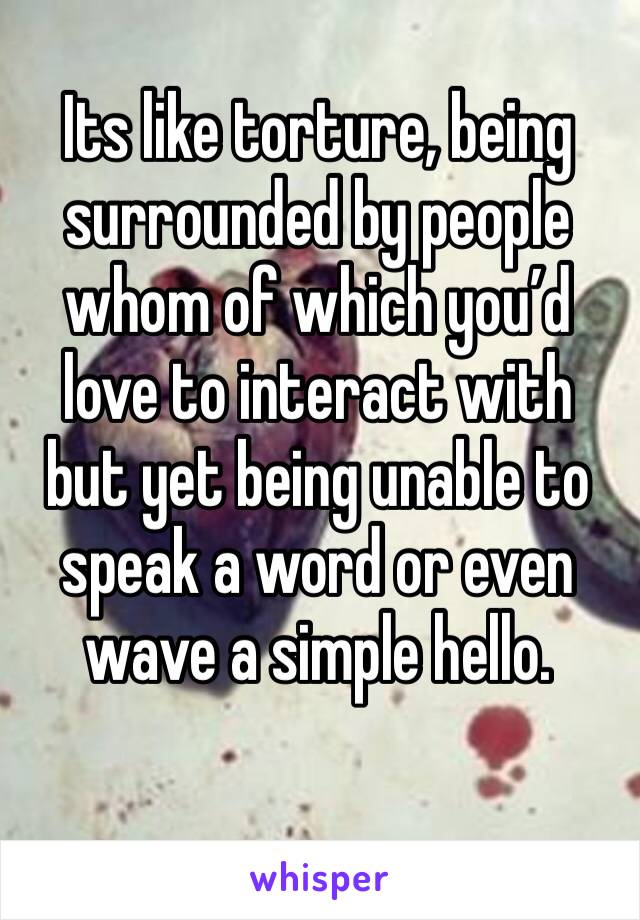 Its like torture, being surrounded by people whom of which you’d love to interact with but yet being unable to speak a word or even wave a simple hello.