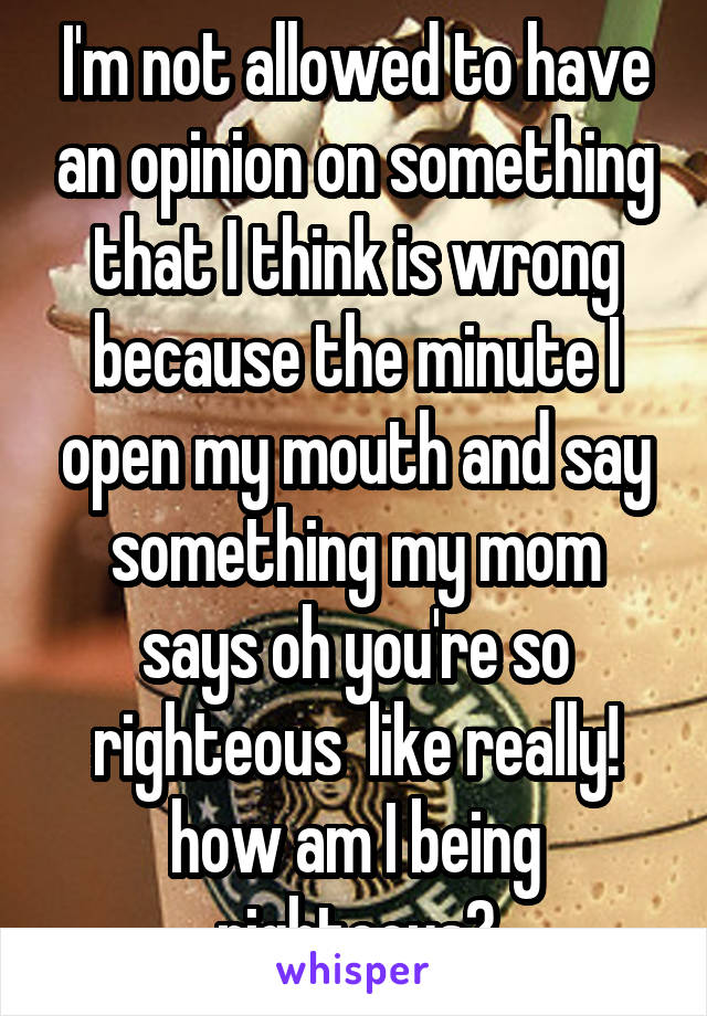 I'm not allowed to have an opinion on something that I think is wrong because the minute I open my mouth and say something my mom says oh you're so righteous  like really! how am I being righteous?
