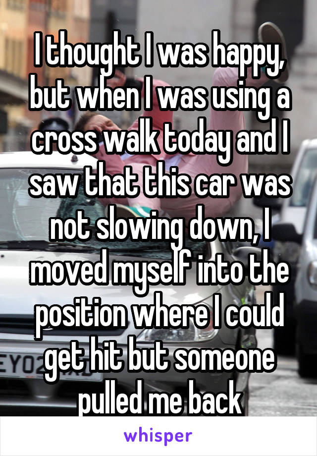 I thought I was happy, but when I was using a cross walk today and I saw that this car was not slowing down, I moved myself into the position where I could get hit but someone pulled me back