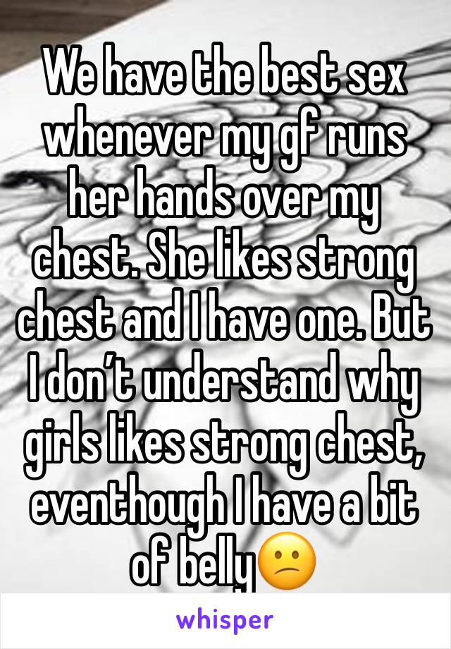 We have the best sex whenever my gf runs her hands over my chest. She likes strong chest and I have one. But I don’t understand why girls likes strong chest, eventhough I have a bit of belly😕
