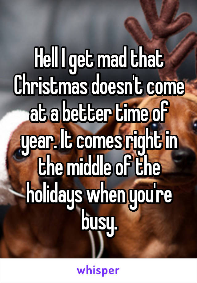 Hell I get mad that Christmas doesn't come at a better time of year. It comes right in the middle of the holidays when you're busy.