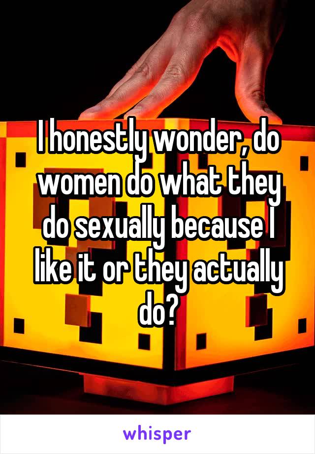 I honestly wonder, do women do what they do sexually because I like it or they actually do?