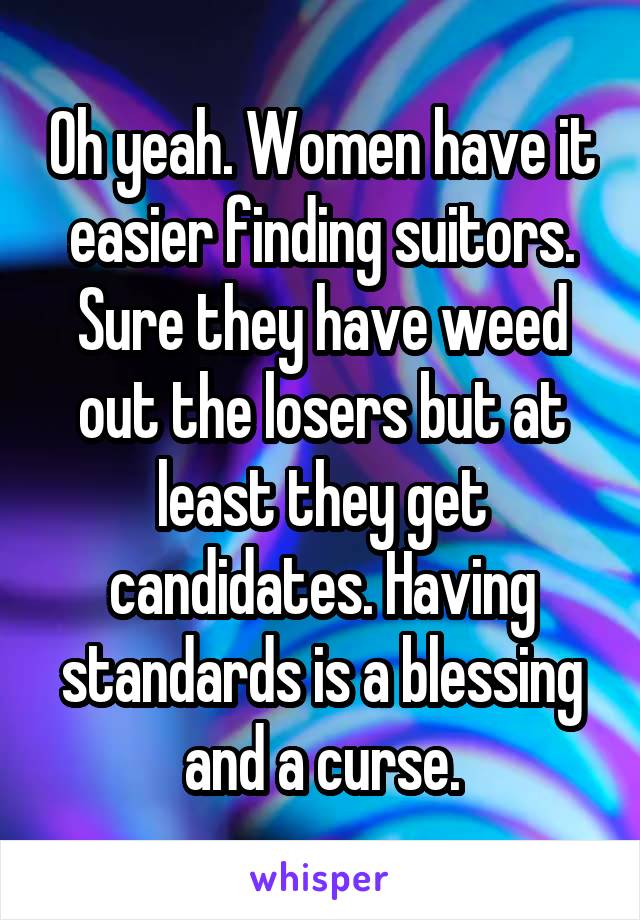 Oh yeah. Women have it easier finding suitors. Sure they have weed out the losers but at least they get candidates. Having standards is a blessing and a curse.