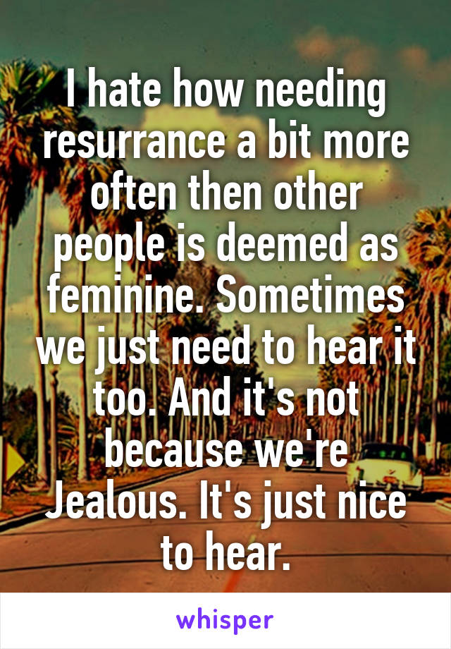 I hate how needing resurrance a bit more often then other people is deemed as feminine. Sometimes we just need to hear it too. And it's not because we're Jealous. It's just nice to hear.