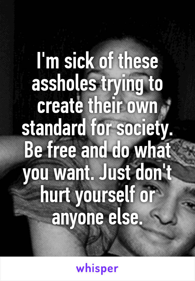 I'm sick of these assholes trying to create their own standard for society. Be free and do what you want. Just don't hurt yourself or anyone else.