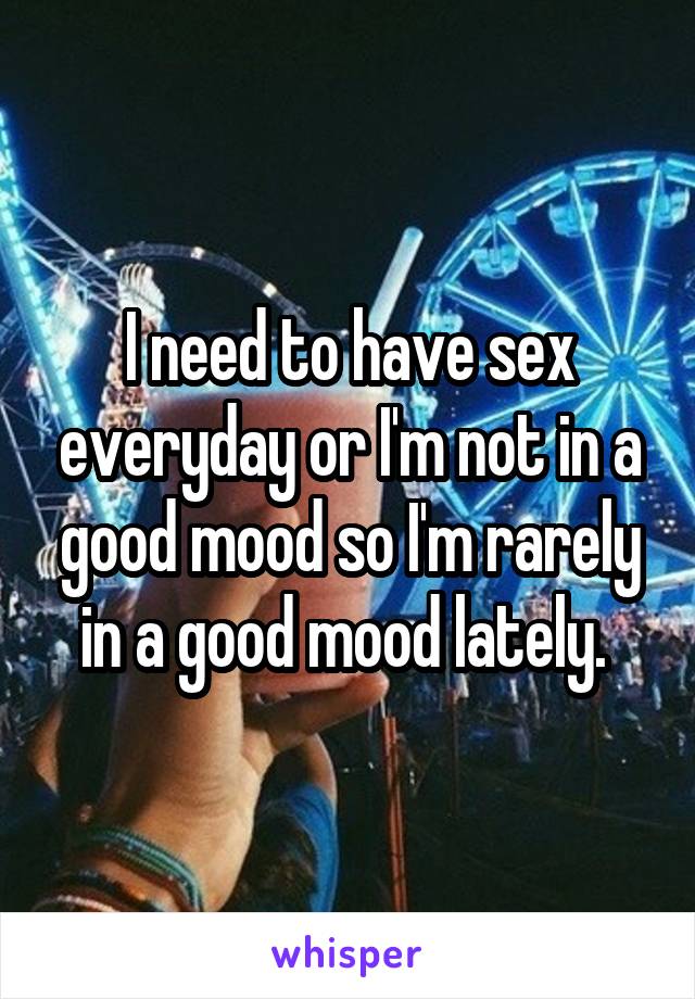 I need to have sex everyday or I'm not in a good mood so I'm rarely in a good mood lately. 