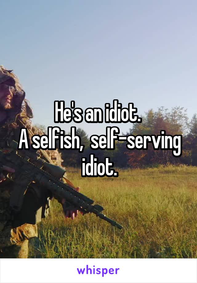 He's an idiot. 
A selfish,  self-serving idiot.