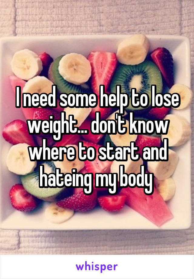 I need some help to lose weight... don't know where to start and hateing my body 