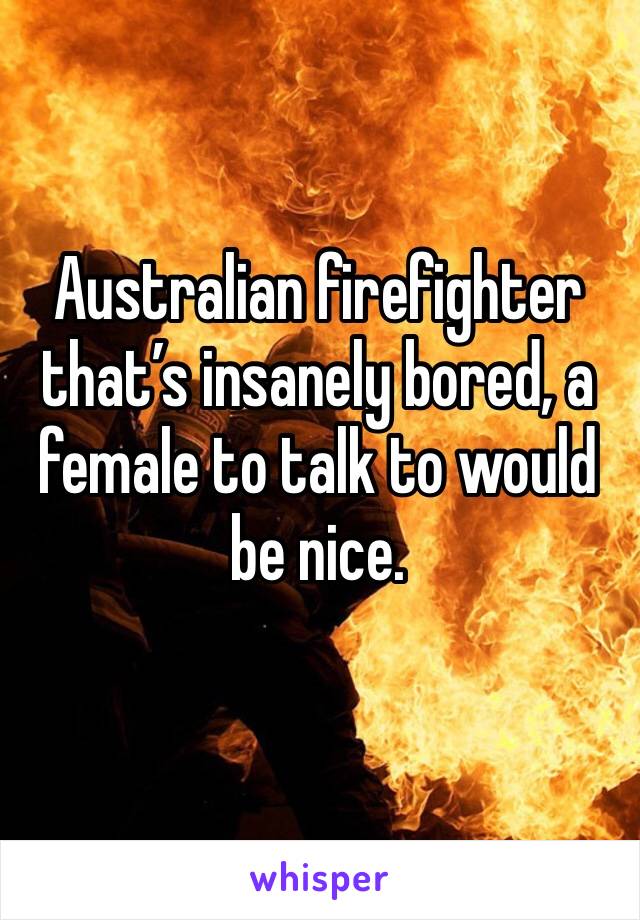 Australian firefighter that’s insanely bored, a female to talk to would be nice.