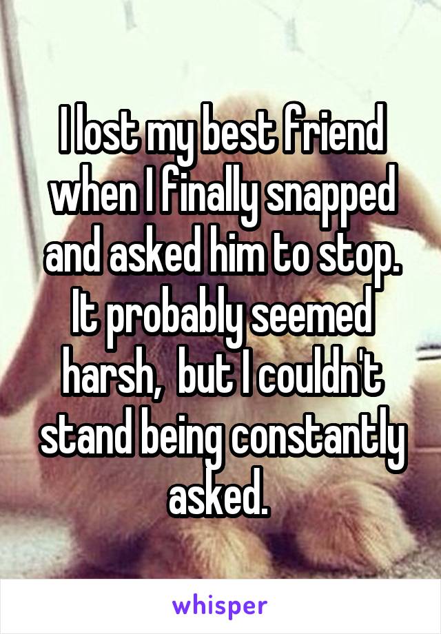 I lost my best friend when I finally snapped and asked him to stop. It probably seemed harsh,  but I couldn't stand being constantly asked. 