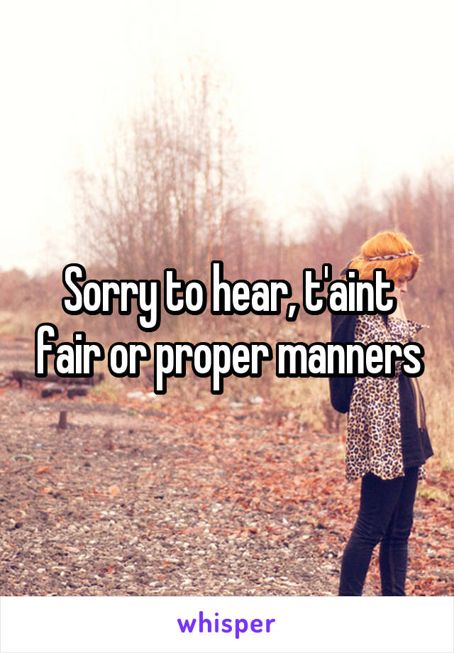 Sorry to hear, t'aint fair or proper manners