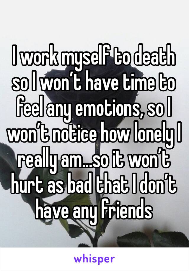 I work myself to death so I won’t have time to feel any emotions, so I won’t notice how lonely I really am...so it won’t hurt as bad that I don’t have any friends 
