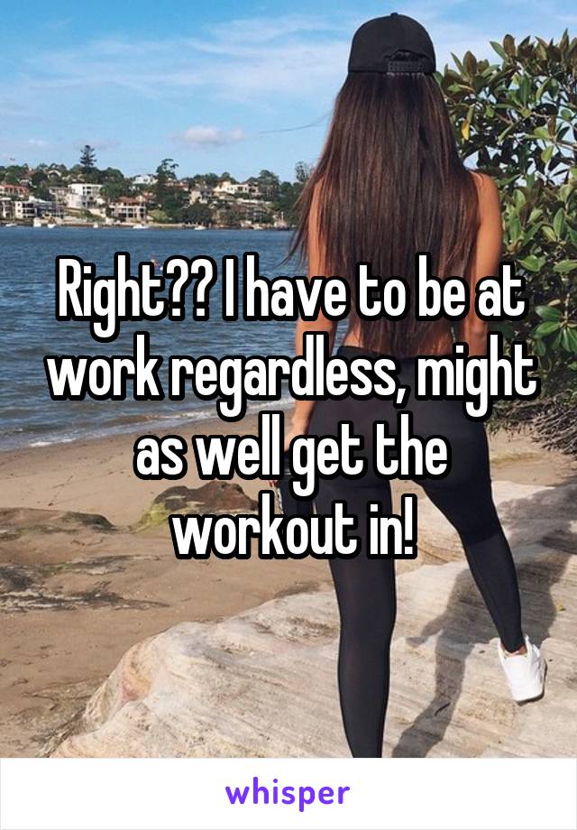 Right?? I have to be at work regardless, might as well get the workout in!