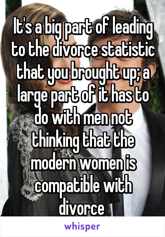 It's a big part of leading to the divorce statistic that you brought up; a large part of it has to do with men not thinking that the modern women is compatible with divorce 