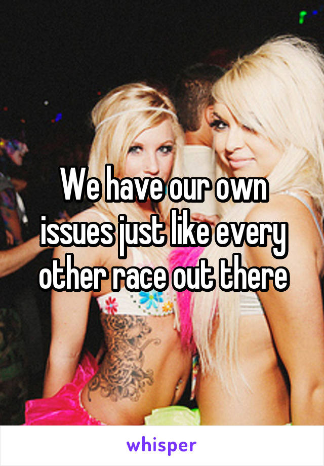 We have our own issues just like every other race out there