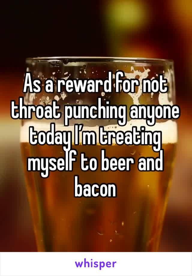 As a reward for not throat punching anyone today I’m treating myself to beer and bacon 