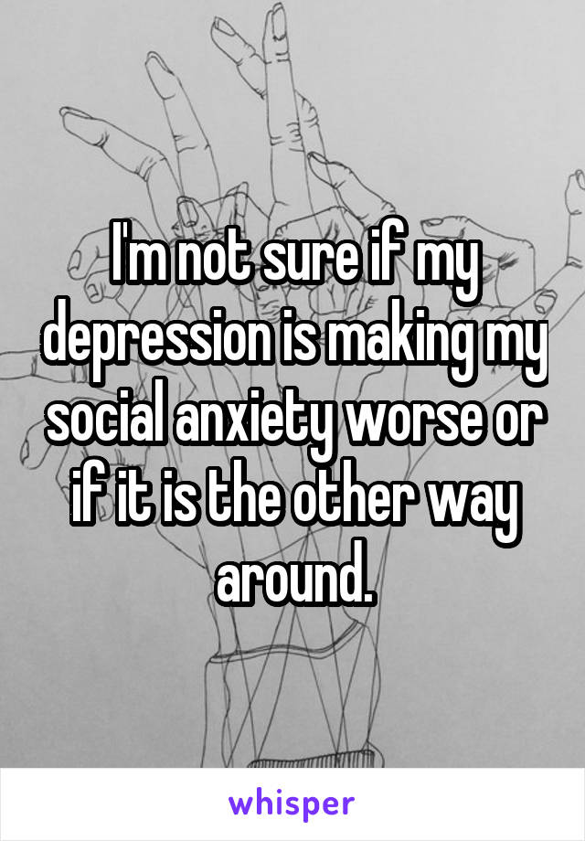 I'm not sure if my depression is making my social anxiety worse or if it is the other way around.